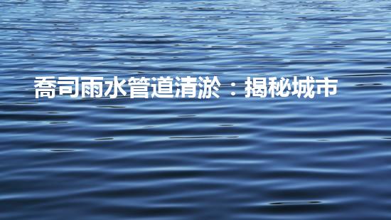 喬司雨水管道清淤：揭秘城市黑科技，如何保障暴雨天下的暢通無阻？